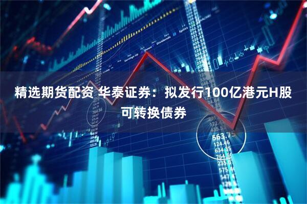 精选期货配资 华泰证券：拟发行100亿港元H股可转换债券