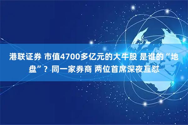 港联证券 市值4700多亿元的大牛股 是谁的“地盘”？同一家券商 两位首席深夜互怼