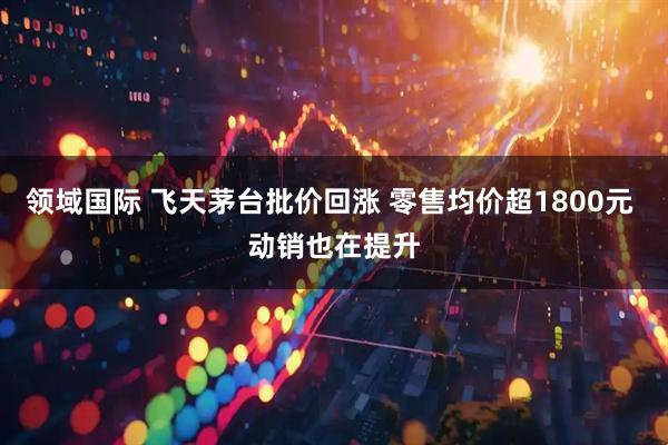 领域国际 飞天茅台批价回涨 零售均价超1800元 动销也在提升