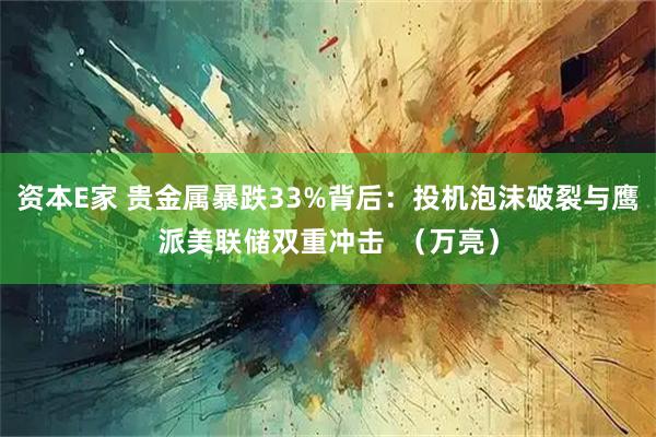 资本E家 贵金属暴跌33%背后：投机泡沫破裂与鹰派美联储双重冲击  （万亮）