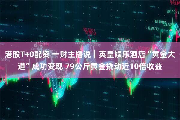 港股T+0配资 一财主播说｜英皇娱乐酒店“黄金大道”成功变现 79公斤黄金撬动近10倍收益