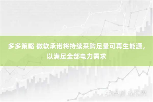 多多策略 微软承诺将持续采购足量可再生能源，以满足全部电力需求