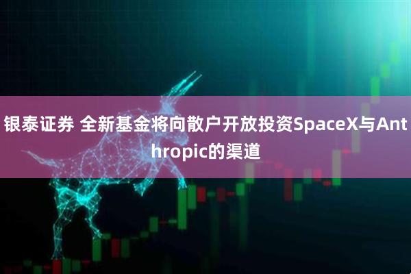 银泰证券 全新基金将向散户开放投资SpaceX与Anthropic的渠道