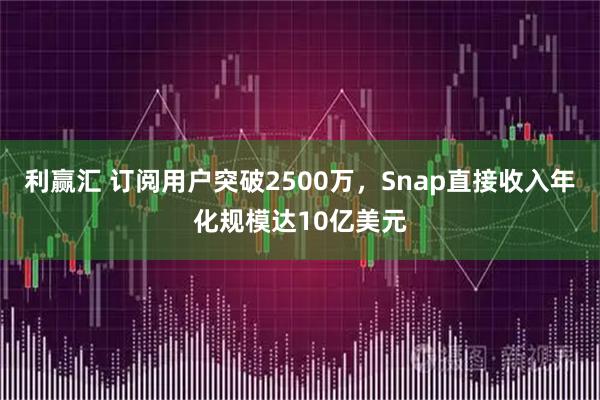 利赢汇 订阅用户突破2500万，Snap直接收入年化规模达10亿美元