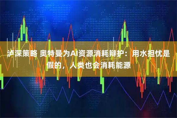 泸深策略 奥特曼为AI资源消耗辩护：用水担忧是假的，人类也会消耗能源