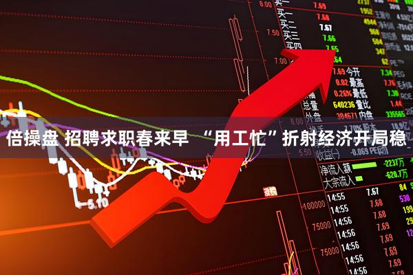 倍操盘 招聘求职春来早  “用工忙”折射经济开局稳