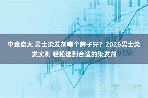 中金宸大 男士染发剂哪个牌子好？2026男士染发实测 轻松选到合适的染发剂
