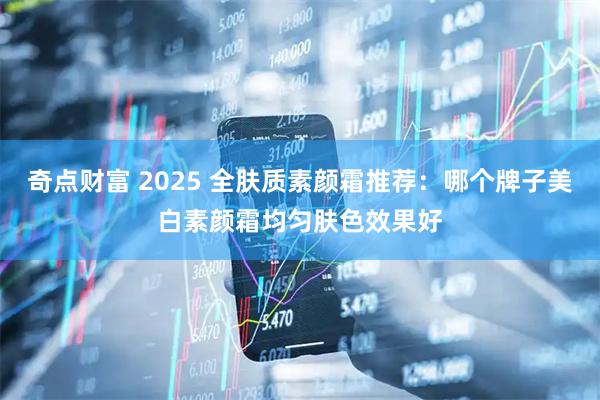 奇点财富 2025 全肤质素颜霜推荐：哪个牌子美白素颜霜均匀肤色效果好