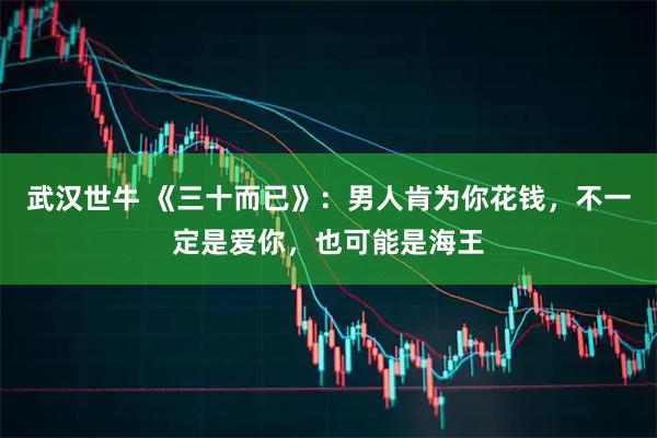 武汉世牛 《三十而已》：男人肯为你花钱，不一定是爱你，也可能是海王