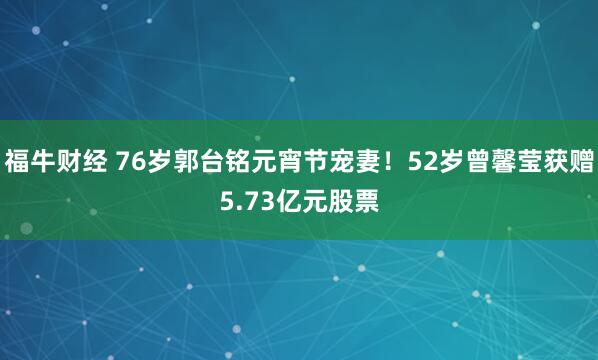 福牛财经 76岁郭台铭元宵节宠妻！52岁曾馨莹获赠5.73亿元股票