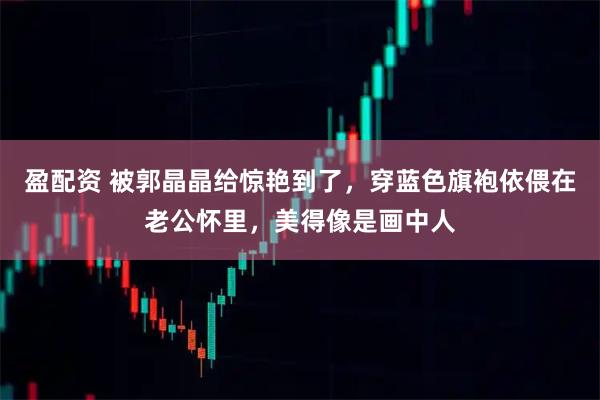 盈配资 被郭晶晶给惊艳到了，穿蓝色旗袍依偎在老公怀里，美得像是画中人