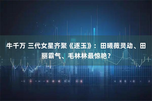 牛千万 三代女星齐聚《逐玉》：田曦薇灵动、田丽霸气、毛林林最惊艳？