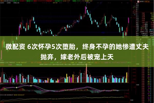 微配资 6次怀孕5次堕胎，终身不孕的她惨遭丈夫抛弃，嫁老外后被宠上天
