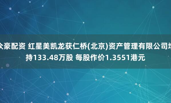 众豪配资 红星美凯龙获仁桥(北京)资产管理有限公司增持133.48万股 每股作价1.3551港元