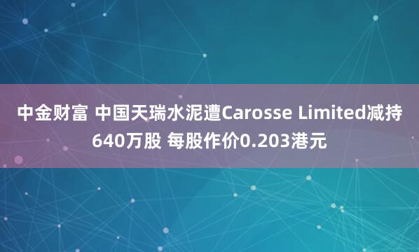 中金财富 中国天瑞水泥遭Carosse Limited减持640万股 每股作价0.203港元