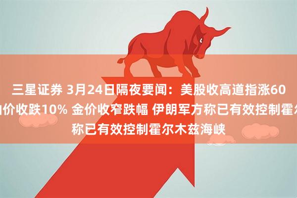 三星证券 3月24日隔夜要闻：美股收高道指涨600点 国际油价收跌10% 金价收窄跌幅 伊朗军方称已有效控制霍尔木兹海峡