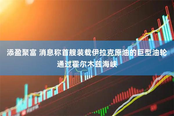 添盈聚富 消息称首艘装载伊拉克原油的巨型油轮通过霍尔木兹海峡