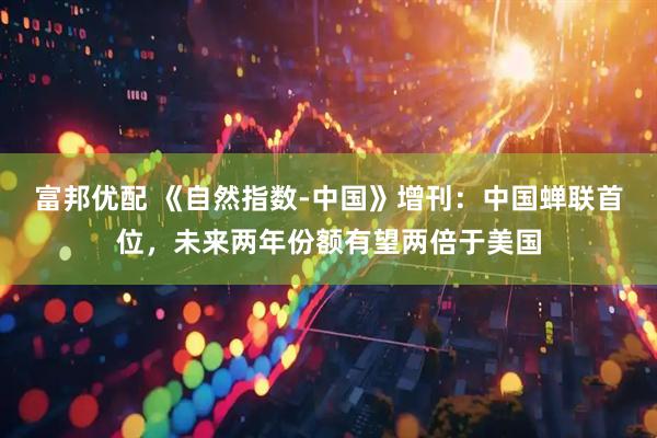 富邦优配 《自然指数-中国》增刊：中国蝉联首位，未来两年份额有望两倍于美国