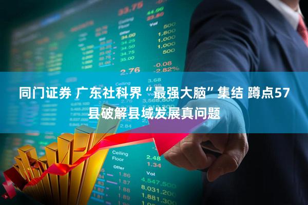 同门证券 广东社科界“最强大脑”集结 蹲点57县破解县域发展真问题