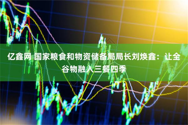 亿鑫网 国家粮食和物资储备局局长刘焕鑫：让全谷物融入三餐四季