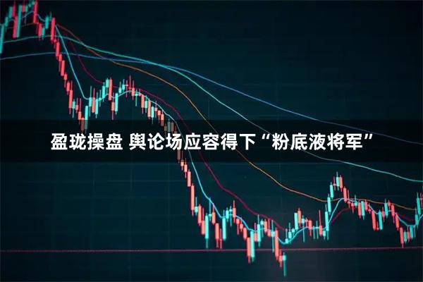 盈珑操盘 舆论场应容得下“粉底液将军”