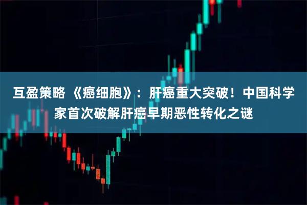 互盈策略 《癌细胞》：肝癌重大突破！中国科学家首次破解肝癌早期恶性转化之谜