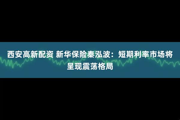 西安高新配资 新华保险秦泓波：短期利率市场将呈现震荡格局