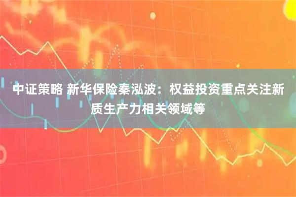 中证策略 新华保险秦泓波：权益投资重点关注新质生产力相关领域等