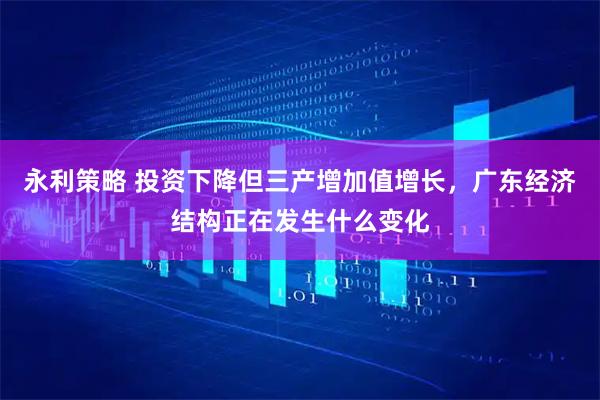 永利策略 投资下降但三产增加值增长，广东经济结构正在发生什么变化