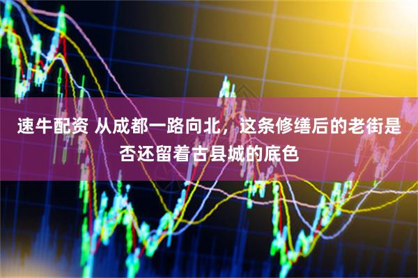 速牛配资 从成都一路向北，这条修缮后的老街是否还留着古县城的底色