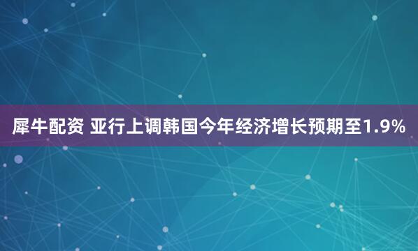 犀牛配资 亚行上调韩国今年经济增长预期至1.9%