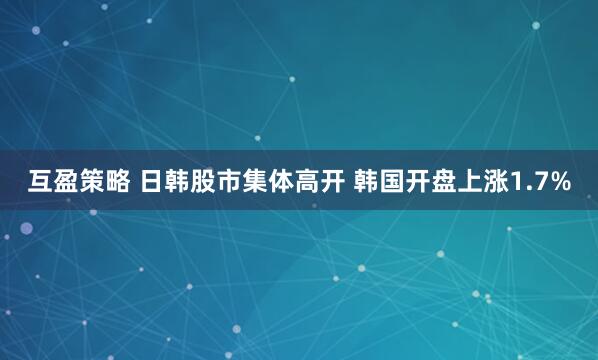 互盈策略 日韩股市集体高开 韩国开盘上涨1.7%