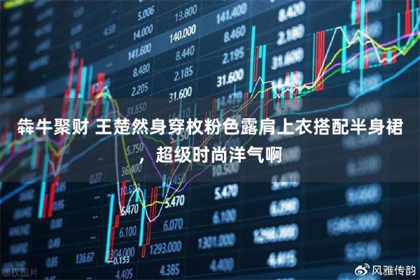 犇牛聚财 王楚然身穿枚粉色露肩上衣搭配半身裙，超级时尚洋气啊