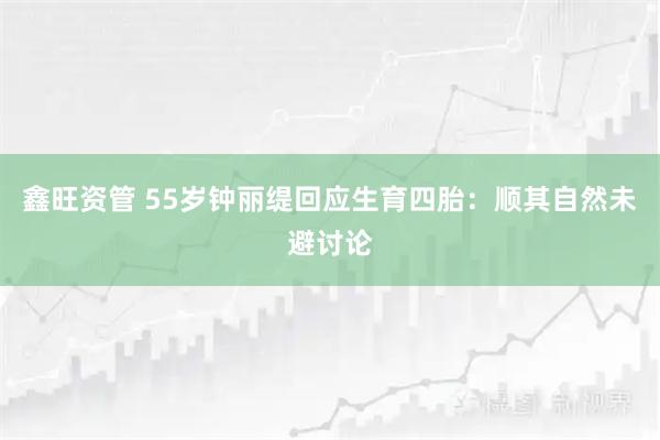 鑫旺资管 55岁钟丽缇回应生育四胎：顺其自然未避讨论