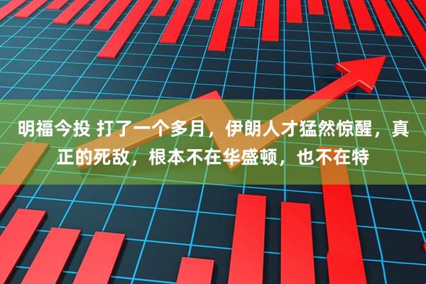 明福今投 打了一个多月，伊朗人才猛然惊醒，真正的死敌，根本不在华盛顿，也不在特