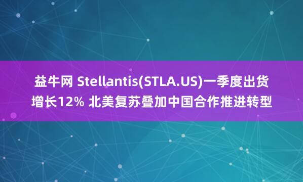 益牛网 Stellantis(STLA.US)一季度出货增长12% 北美复苏叠加中国合作推进转型