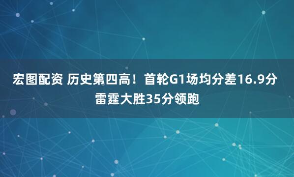 宏图配资 历史第四高！首轮G1场均分差16.9分 雷霆大胜35分领跑