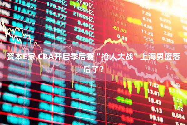 资本E家 CBA开启季后赛“抢人大战”上海男篮落后了？