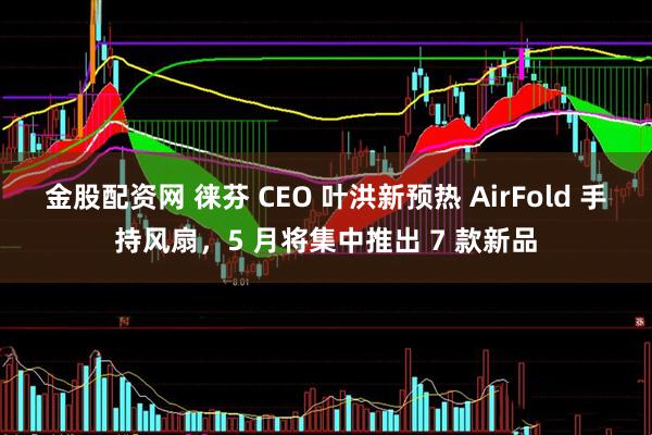 金股配资网 徕芬 CEO 叶洪新预热 AirFold 手持风扇，5 月将集中推出 7 款新品