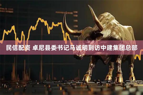 民信配资 卓尼县委书记马诚明到访中建集团总部