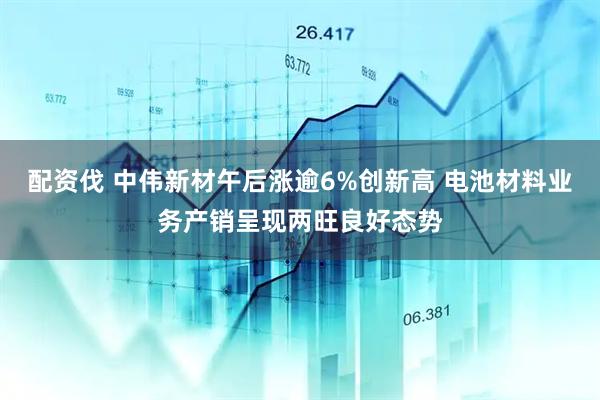配资伐 中伟新材午后涨逾6%创新高 电池材料业务产销呈现两旺良好态势