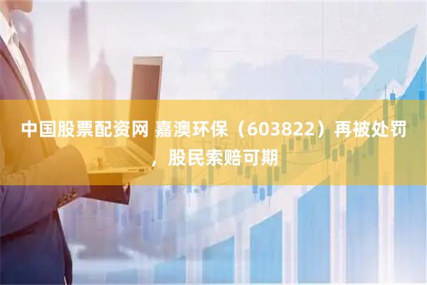 中国股票配资网 嘉澳环保（603822）再被处罚，股民索赔可期