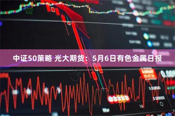 中证50策略 光大期货：5月6日有色金属日报