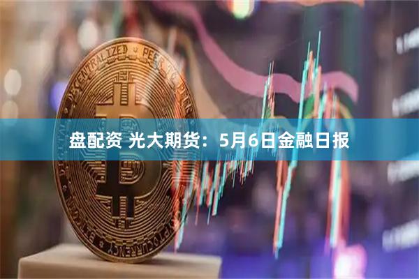盘配资 光大期货：5月6日金融日报
