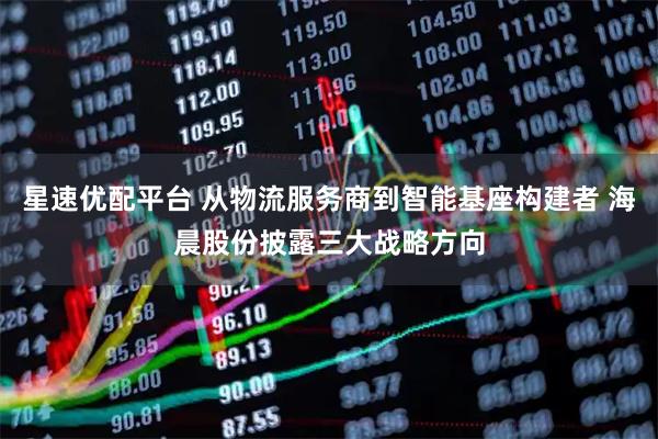 星速优配平台 从物流服务商到智能基座构建者 海晨股份披露三大战略方向