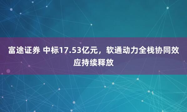 富途证券 中标17.53亿元，软通动力全栈协同效应持续释放