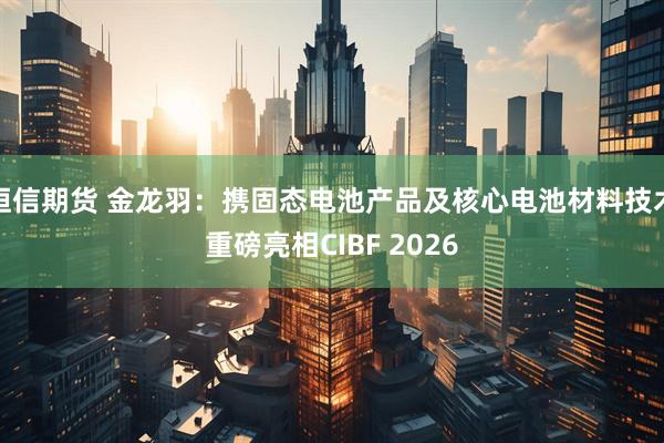 恒信期货 金龙羽:携固态电池产品及核心电池材料技术重磅亮相CIBF 2026