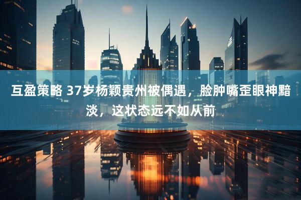 互盈策略 37岁杨颖贵州被偶遇，脸肿嘴歪眼神黯淡，这状态远不如从前