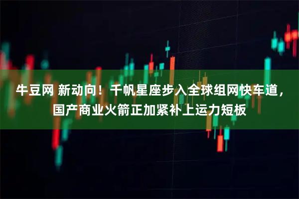 牛豆网 新动向！千帆星座步入全球组网快车道，国产商业火箭正加紧补上运力短板