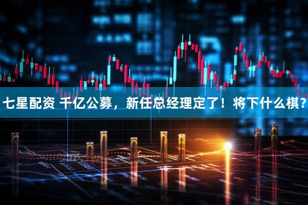 七星配资 千亿公募，新任总经理定了！将下什么棋？